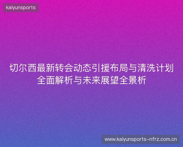 切尔西最新转会动态引援布局与清洗计划全面解析与未来展望全景析 切尔西最新转会动态引援布局与清洗计划全面解析与未来展望全景析