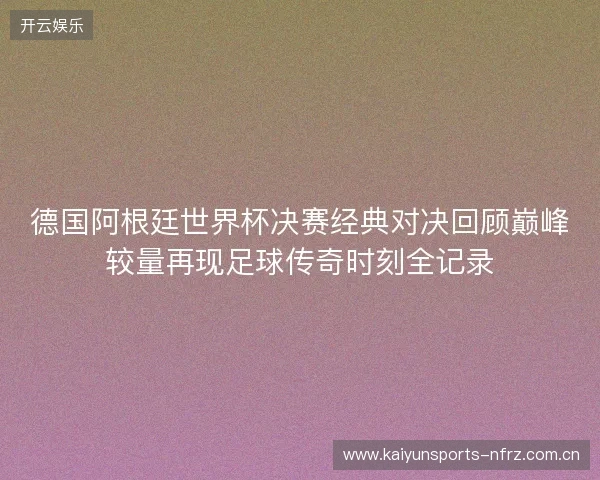 德国阿根廷世界杯决赛经典对决回顾巅峰较量再现足球传奇时刻全记录 德国阿根廷世界杯决赛经典对决回顾巅峰较量再现足球传奇时刻全记录