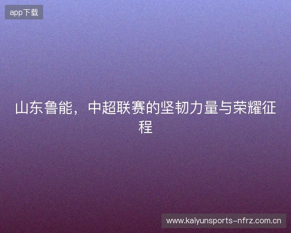山东鲁能，中超联赛的坚韧力量与荣耀征程